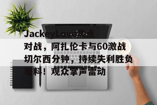爱游戏官网-包含JackeyLove焦点对战，阿扎伦卡与60激战切尔西分钟，持续失利胜负难料！观众掌声雷动的词条-爱游戏官网